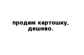 продам картошку, дешево. 